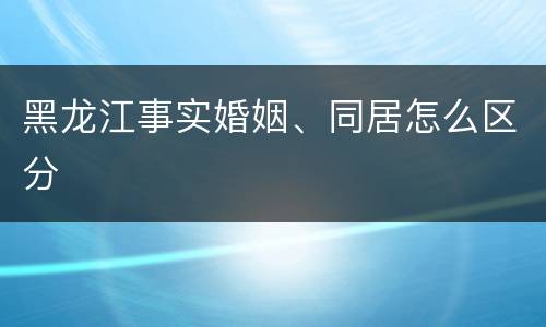 黑龙江事实婚姻、同居怎么区分