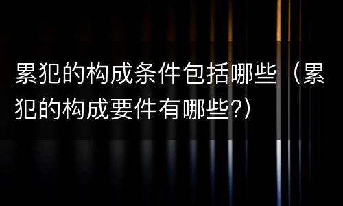 累犯的构成条件包括哪些(累犯的构成要件有哪些?)
