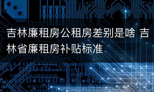 吉林廉租房公租房差别是啥 吉林省廉租房补贴标准