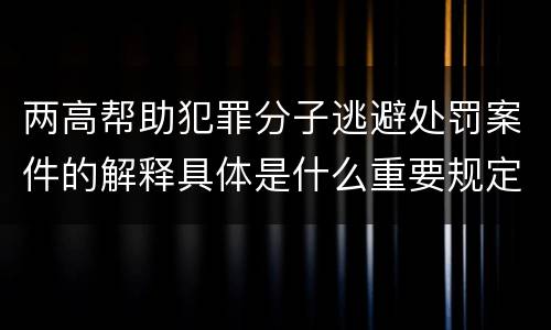 两高帮助犯罪分子逃避处罚案件的解释具体是什么重要规定