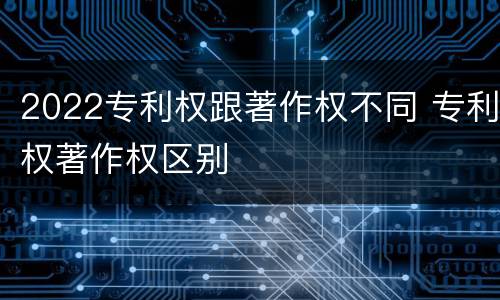 2022专利权跟著作权不同 专利权著作权区别