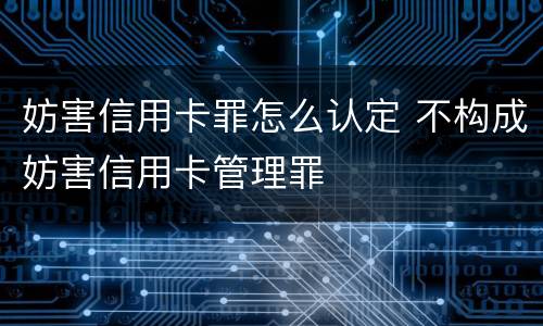 妨害信用卡罪怎么认定 不构成妨害信用卡管理罪