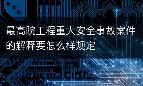 最高院工程重大安全事故案件的解释要怎么样规定