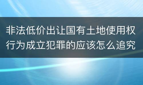 非法低价出让国有土地使用权行为成立犯罪的应该怎么追究法律责任