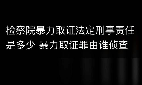 检察院暴力取证法定刑事责任是多少 暴力取证罪由谁侦查