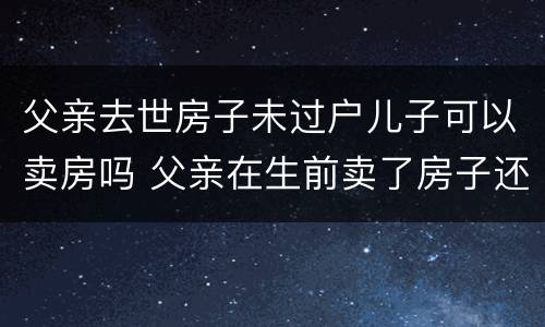 父亲去世房子未过户儿子可以卖房吗 父亲在生前卖了房子还没过户