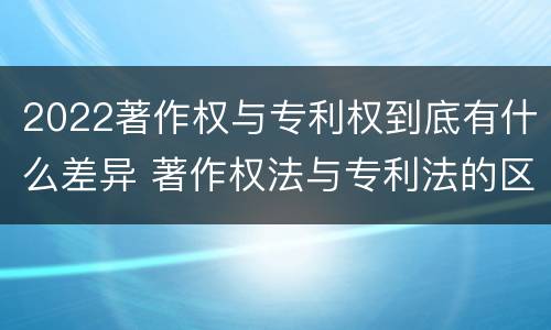 2022著作权与专利权到底有什么差异 著作权法与专利法的区别
