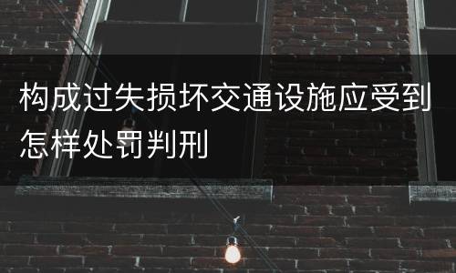 构成过失损坏交通设施应受到怎样处罚判刑