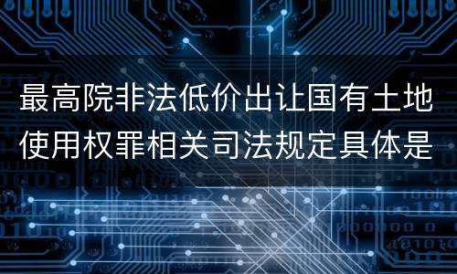 最高院非法低价出让国有土地使用权罪相关司法规定具体是什么重要内容