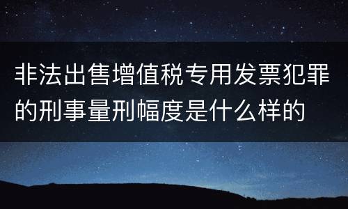 非法出售增值税专用发票犯罪的刑事量刑幅度是什么样的