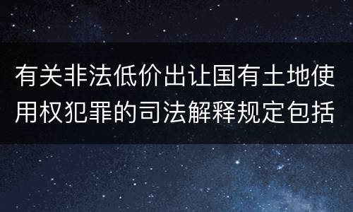 有关非法低价出让国有土地使用权犯罪的司法解释规定包括哪些内容