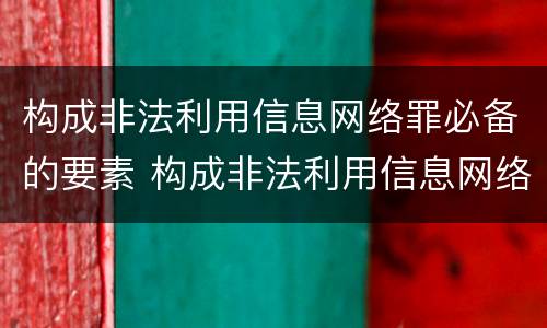 构成非法利用信息网络罪必备的要素 构成非法利用信息网络罪必备的要素包括