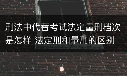 刑法中代替考试法定量刑档次是怎样 法定刑和量刑的区别