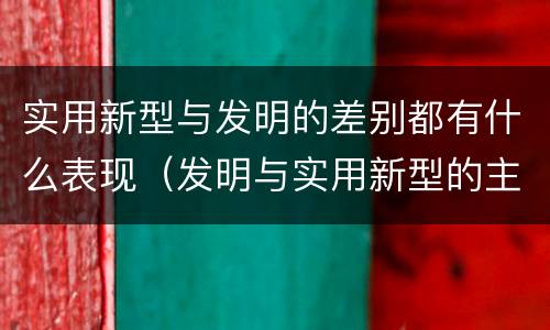 实用新型与发明的差别都有什么表现（发明与实用新型的主要区别）