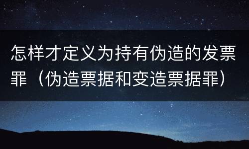 怎样才定义为持有伪造的发票罪（伪造票据和变造票据罪）