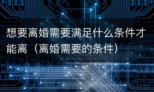 想要离婚需要满足什么条件才能离（离婚需要的条件）