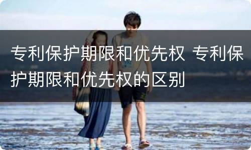 专利保护期限和优先权 专利保护期限和优先权的区别