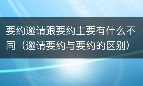 要约邀请跟要约主要有什么不同（邀请要约与要约的区别）