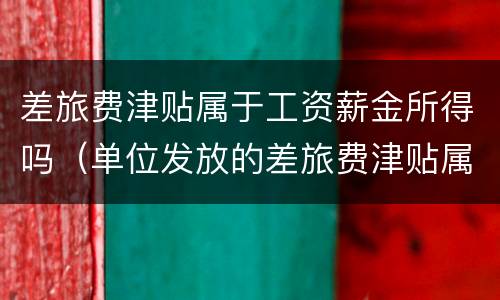 差旅费津贴属于工资薪金所得吗（单位发放的差旅费津贴属于工资薪金范畴吗）