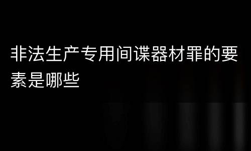 非法生产专用间谍器材罪的要素是哪些