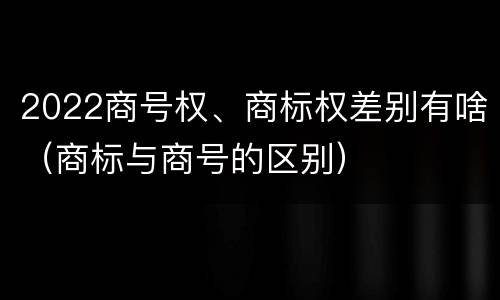 2022商号权、商标权差别有啥（商标与商号的区别）