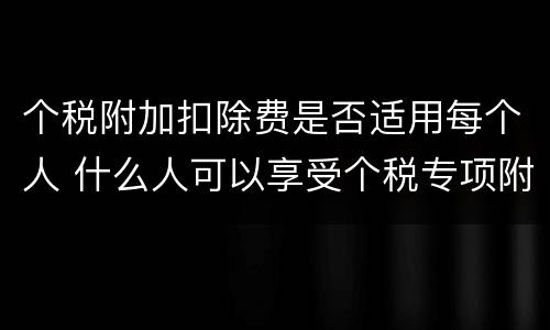 个税附加扣除费是否适用每个人 什么人可以享受个税专项附加扣除