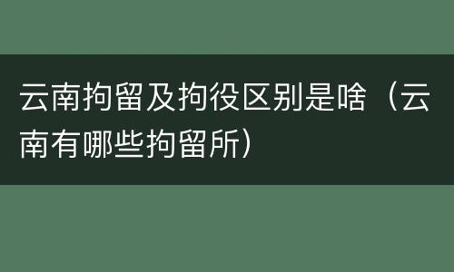 云南拘留及拘役区别是啥(云南有哪些拘留所)