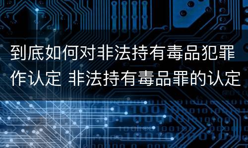 到底如何对非法持有毒品犯罪作认定 非法持有毒品罪的认定