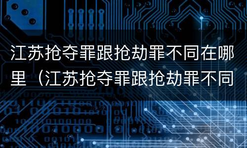 江苏抢夺罪跟抢劫罪不同在哪里（江苏抢夺罪跟抢劫罪不同在哪里处理）