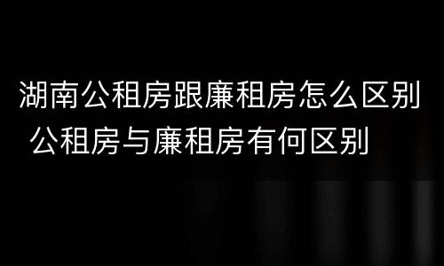 湖南公租房跟廉租房怎么区别 公租房与廉租房有何区别