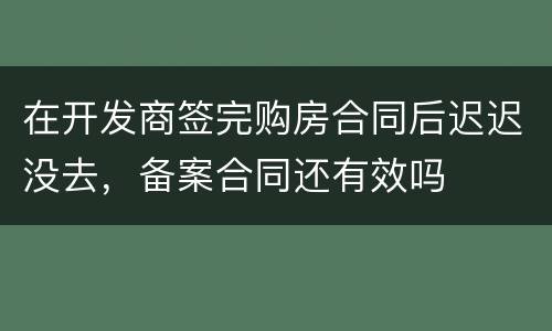 在开发商签完购房合同后迟迟没去，备案合同还有效吗