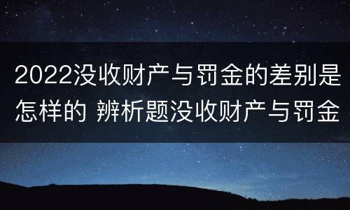 2022没收财产与罚金的差别是怎样的 辨析题没收财产与罚金