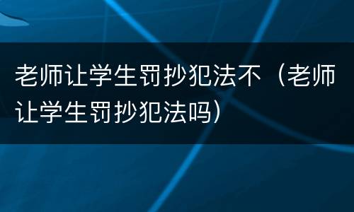 老师让学生罚抄犯法不（老师让学生罚抄犯法吗）