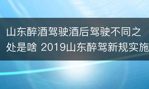 山东醉酒驾驶酒后驾驶不同之处是啥 2019山东醉驾新规实施