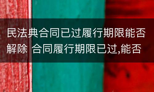 民法典合同已过履行期限能否解除 合同履行期限已过,能否解除合同