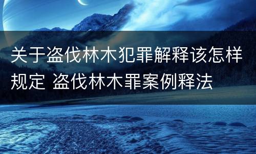 关于盗伐林木犯罪解释该怎样规定 盗伐林木罪案例释法