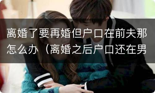 离婚了要再婚但户口在前夫那怎么办（离婚之后户口还在男方家再婚还需要户口本吗）
