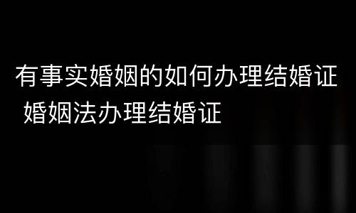 有事实婚姻的如何办理结婚证 婚姻法办理结婚证