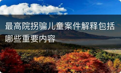 最高院拐骗儿童案件解释包括哪些重要内容