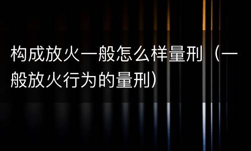构成放火一般怎么样量刑（一般放火行为的量刑）