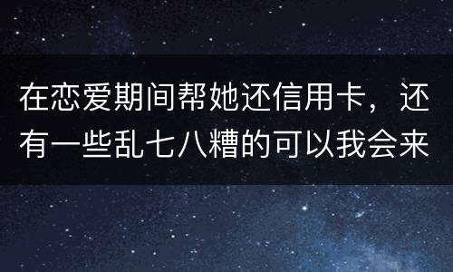 在恋爱期间帮她还信用卡，还有一些乱七八糟的可以我会来吗没说借