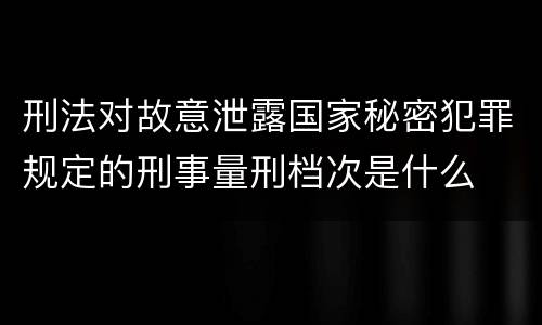 刑法对故意泄露国家秘密犯罪规定的刑事量刑档次是什么