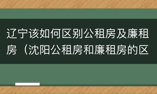 辽宁该如何区别公租房及廉租房（沈阳公租房和廉租房的区别）