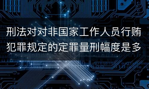 刑法对对非国家工作人员行贿犯罪规定的定罪量刑幅度是多少