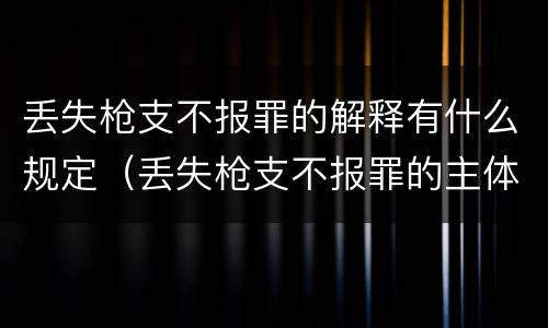 丢失枪支不报罪的解释有什么规定（丢失枪支不报罪的主体是什么）