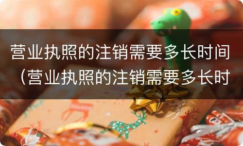 营业执照的注销需要多长时间（营业执照的注销需要多长时间办好）