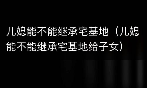 儿媳能不能继承宅基地（儿媳能不能继承宅基地给子女）