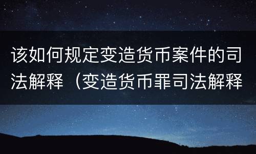 该如何规定变造货币案件的司法解释（变造货币罪司法解释）