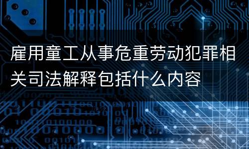 雇用童工从事危重劳动犯罪相关司法解释包括什么内容
