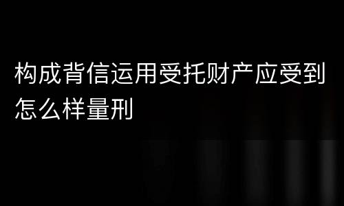 构成背信运用受托财产应受到怎么样量刑